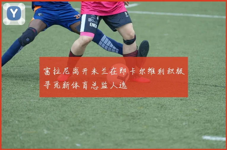 富拉尼离开米兰在即卡尔维利积极寻觅新体育总监人选