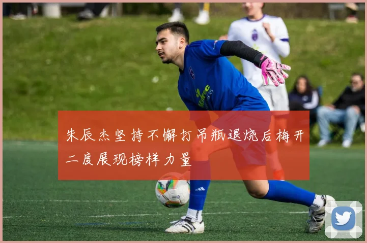 朱辰杰坚持不懈打吊瓶退烧后梅开二度展现榜样力量