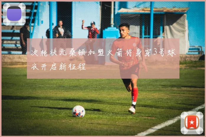 次轮状元桑顿加盟火箭将身穿3号球衣开启新征程