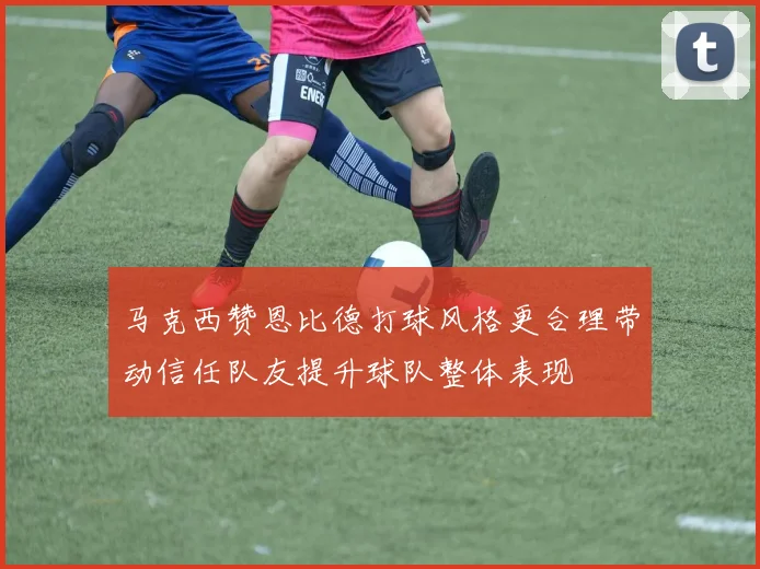 马克西赞恩比德打球风格更合理带动信任队友提升球队整体表现