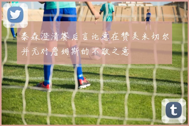泰森澄清赛后言论意在赞美米切尔并无对詹姆斯的不敬之意