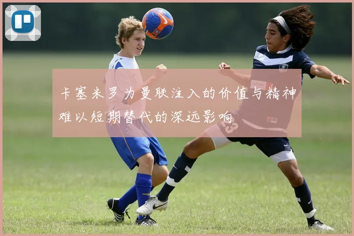 卡塞米罗为曼联注入的价值与精神难以短期替代的深远影响