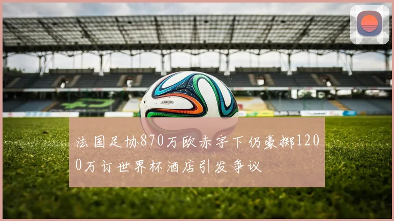 法国足协870万欧赤字下仍豪掷1200万订世界杯酒店引发争议