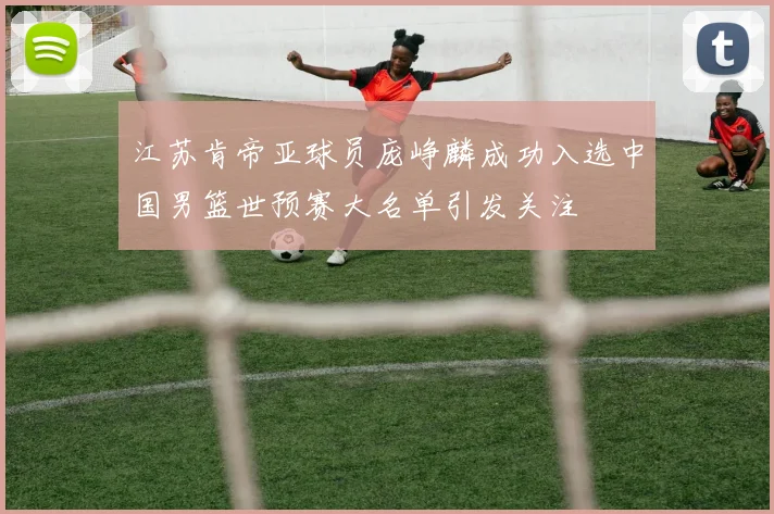 江苏肯帝亚球员庞峥麟成功入选中国男篮世预赛大名单引发关注