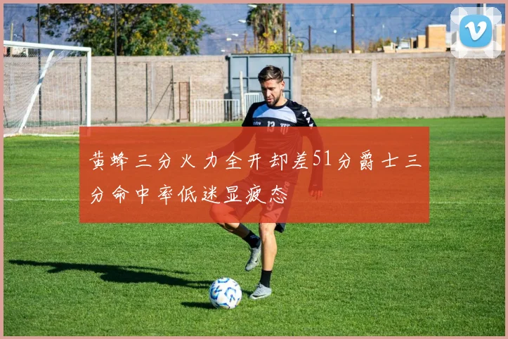 黄蜂三分火力全开却差51分爵士三分命中率低迷显疲态
