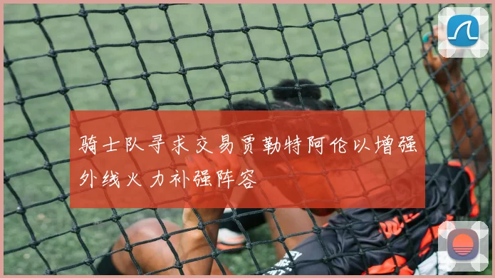 骑士队寻求交易贾勒特阿伦以增强外线火力补强阵容