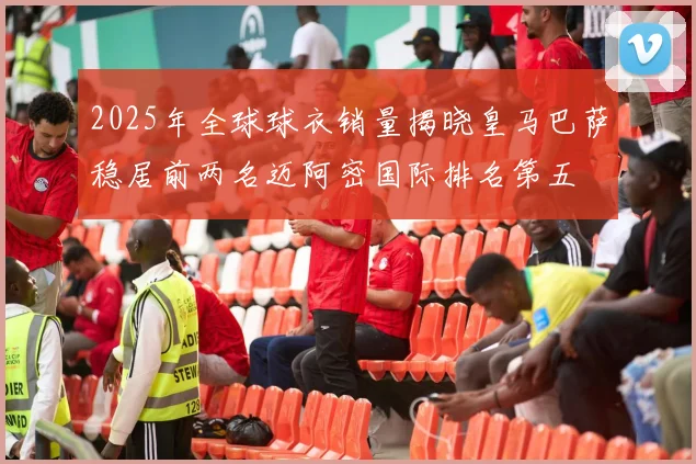 2025年全球球衣销量揭晓皇马巴萨稳居前两名迈阿密国际排名第五