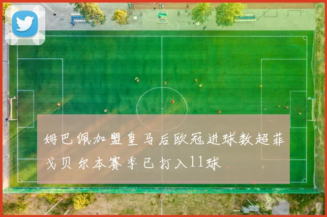 姆巴佩加盟皇马后欧冠进球数超菲戈贝尔本赛季已打入11球