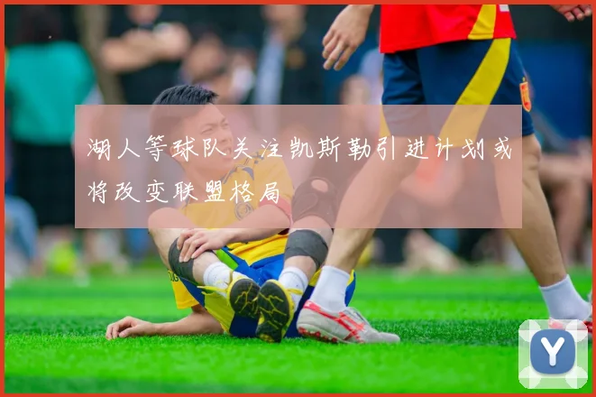 湖人等球队关注凯斯勒引进计划或将改变联盟格局