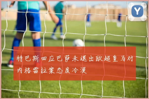 特巴斯回应巴萨未退出欧超皇马对内格雷拉案态度冷漠