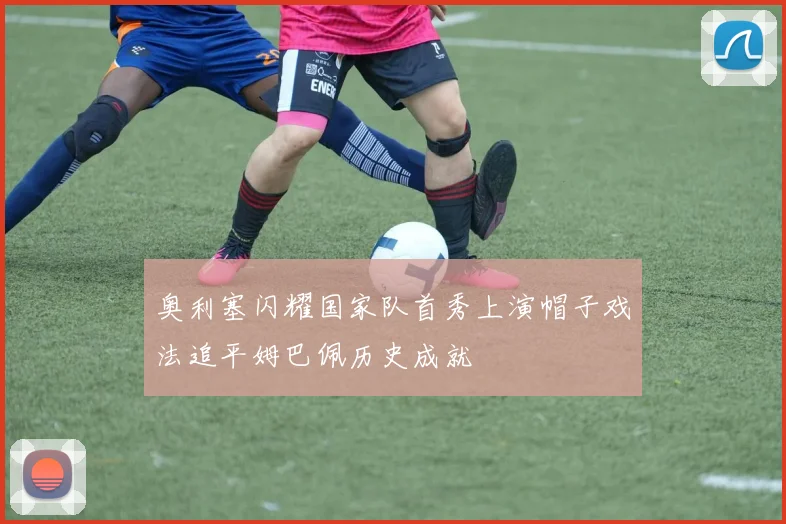 奥利塞闪耀国家队首秀上演帽子戏法追平姆巴佩历史成就