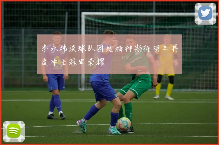 李永炜谈球队团结精神期待明年再度冲击冠军荣耀