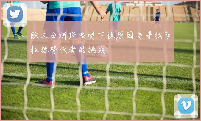 欧文分析斯洛特下课原因与寻找萨拉赫替代者的挑战