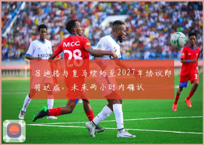 吕迪格与皇马续约至2027年协议即将达成，未来两小时内确认