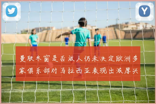曼联冬窗是否放人仍未决定欧洲多家俱乐部对马拉西亚表现出浓厚兴趣