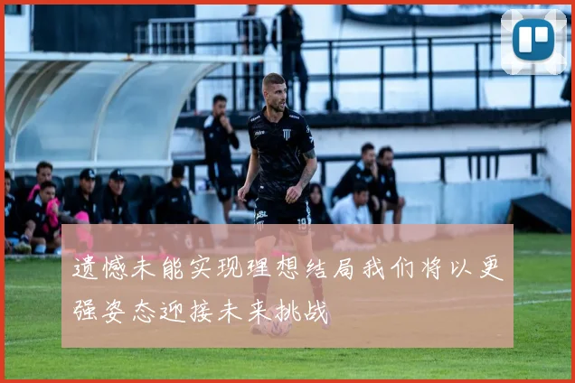 遗憾未能实现理想结局我们将以更强姿态迎接未来挑战