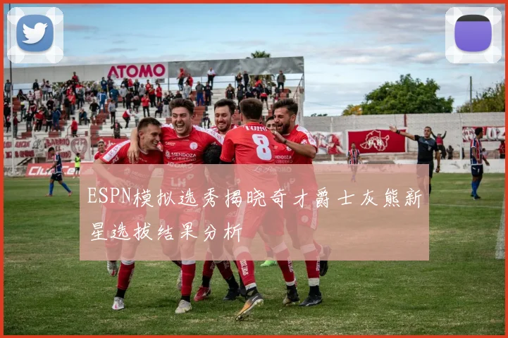 ESPN模拟选秀揭晓奇才爵士灰熊新星选拔结果分析