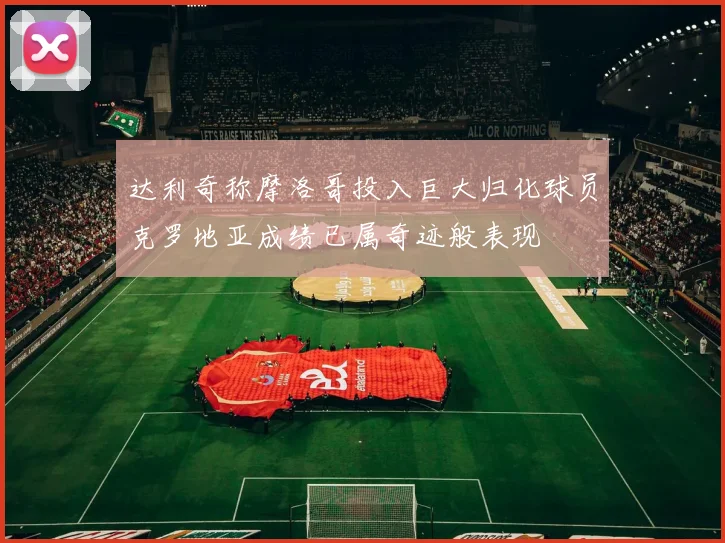 达利奇称摩洛哥投入巨大归化球员克罗地亚成绩已属奇迹般表现