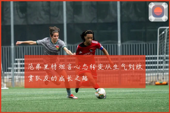范弗里特坦言心态转变从生气到欣赏队友的成长之路