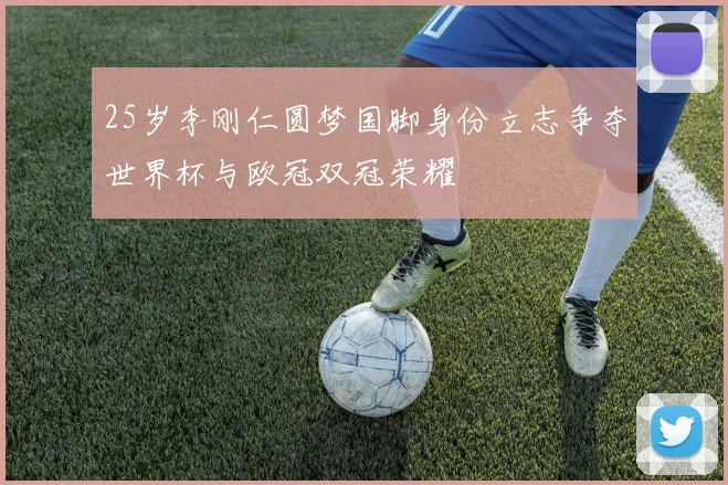 25岁李刚仁圆梦国脚身份立志争夺世界杯与欧冠双冠荣耀
