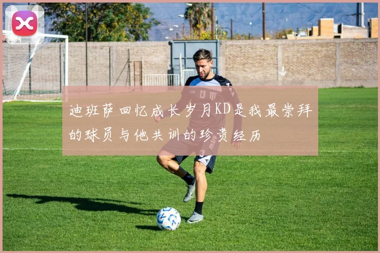 迪班萨回忆成长岁月KD是我最崇拜的球员与他共训的珍贵经历