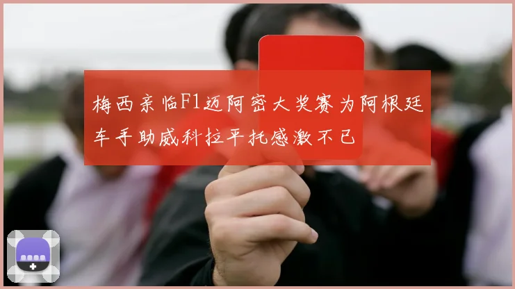 梅西亲临F1迈阿密大奖赛为阿根廷车手助威科拉平托感激不已
