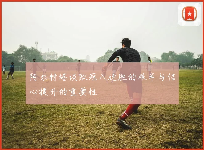阿尔特塔谈欧冠八连胜的艰辛与信心提升的重要性