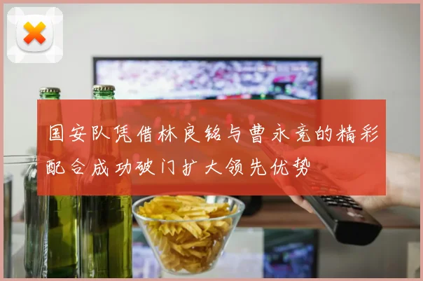 国安队凭借林良铭与曹永竞的精彩配合成功破门扩大领先优势